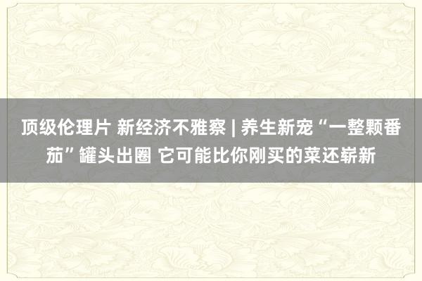 顶级伦理片 新经济不雅察 | 养生新宠“一整颗番茄”罐头出圈 它可能比你刚买的菜还崭新