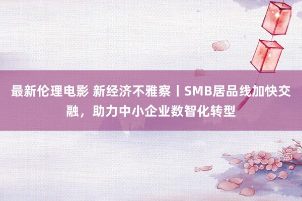 最新伦理电影 新经济不雅察丨SMB居品线加快交融，助力中小企业数智化转型