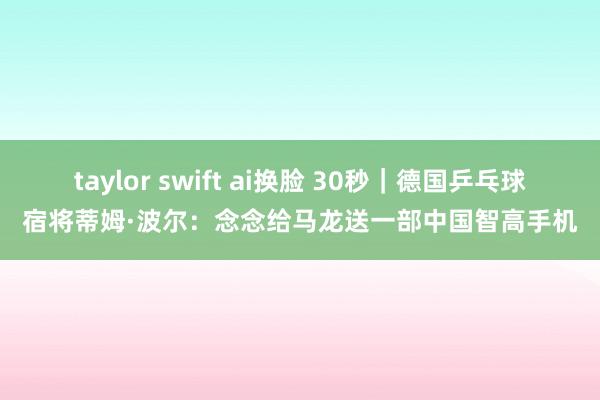 taylor swift ai换脸 30秒｜德国乒乓球宿将蒂姆·波尔：念念给马龙送一部中国智高手机