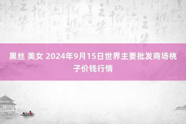 黑丝 美女 2024年9月15日世界主要批发商场桃子价钱行情