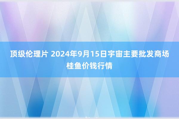 顶级伦理片 2024年9月15日宇宙主要批发商场桂鱼价钱行情