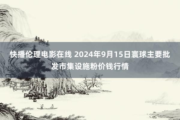 快播伦理电影在线 2024年9月15日寰球主要批发市集设施粉价钱行情