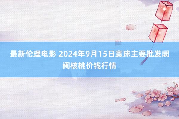 最新伦理电影 2024年9月15日寰球主要批发阛阓核桃价钱行情