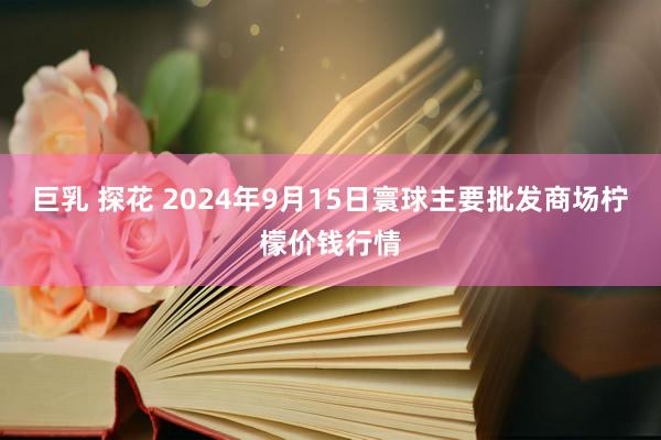 巨乳 探花 2024年9月15日寰球主要批发商场柠檬价钱行情