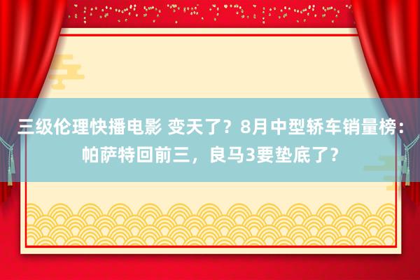 三级伦理快播电影 变天了？8月中型轿车销量榜：帕萨特回前三，良马3要垫底了？