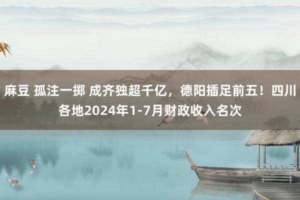 麻豆 孤注一掷 成齐独超千亿，德阳插足前五！四川各地2024年1-7月财政收入名次