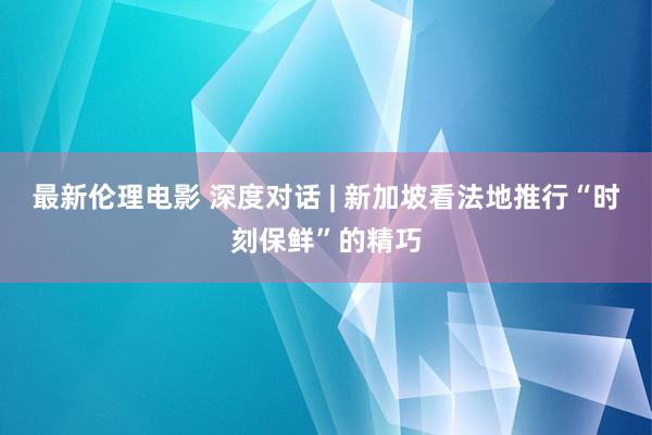 最新伦理电影 深度对话 | 新加坡看法地推行“时刻保鲜”的精巧