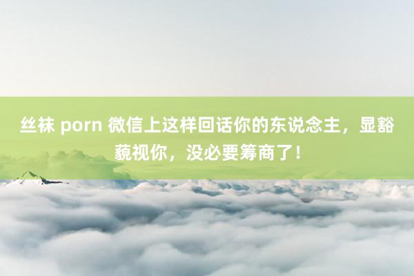 丝袜 porn 微信上这样回话你的东说念主，显豁藐视你，没必要筹商了！