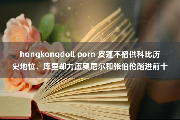 hongkongdoll porn 皮蓬不招供科比历史地位，库里却力压奥尼尔和张伯伦踏进前十