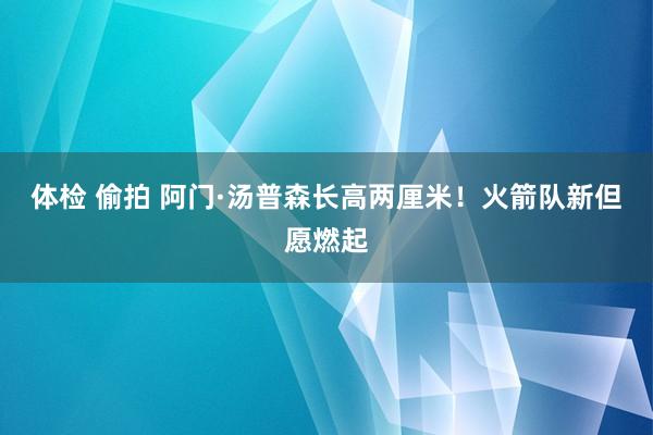 体检 偷拍 阿门·汤普森长高两厘米！火箭队新但愿燃起