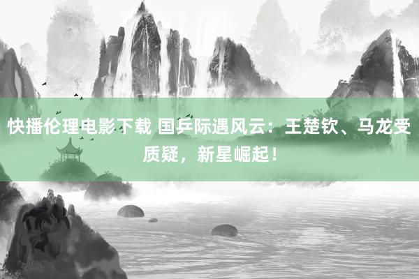 快播伦理电影下载 国乒际遇风云：王楚钦、马龙受质疑，新星崛起！