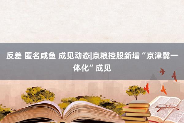 反差 匿名咸鱼 成见动态|京粮控股新增“京津冀一体化”成见