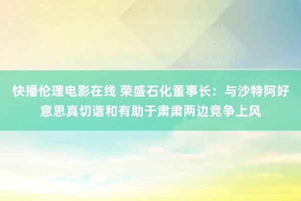 快播伦理电影在线 荣盛石化董事长：与沙特阿好意思真切谐和有助于肃肃两边竞争上风