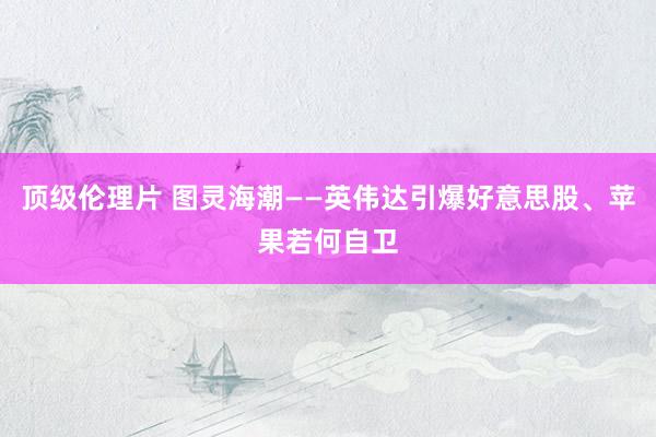 顶级伦理片 图灵海潮——英伟达引爆好意思股、苹果若何自卫