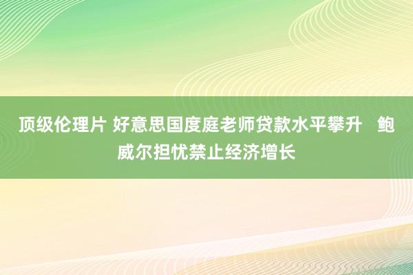 顶级伦理片 好意思国度庭老师贷款水平攀升   鲍威尔担忧禁止经济增长