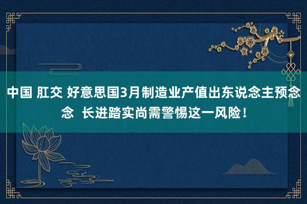 中国 肛交 好意思国3月制造业产值出东说念主预念念  长进踏实尚需警惕这一风险！