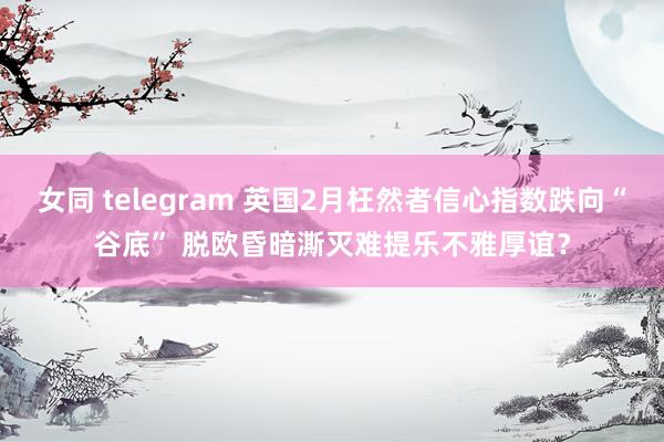 女同 telegram 英国2月枉然者信心指数跌向“谷底” 脱欧昏暗澌灭难提乐不雅厚谊？