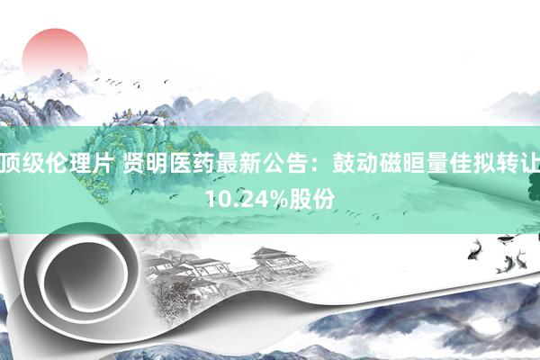 顶级伦理片 贤明医药最新公告：鼓动磁晅量佳拟转让10.24%股份