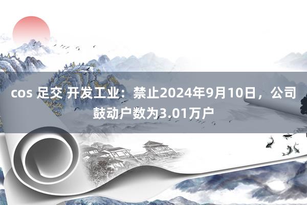 cos 足交 开发工业：禁止2024年9月10日，公司鼓动户数为3.01万户