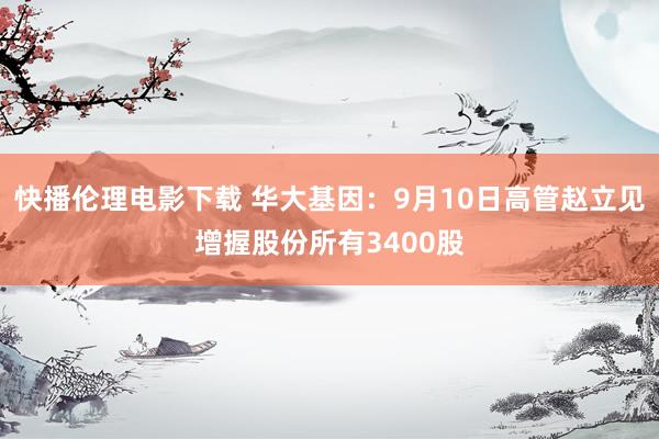 快播伦理电影下载 华大基因：9月10日高管赵立见增握股份所有3400股