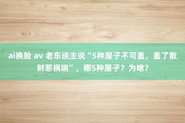 ai换脸 av 老东谈主说“5种屋子不可盖，盖了散财惹祸端”，哪5种屋子？为啥？