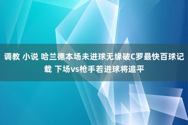 调教 小说 哈兰德本场未进球无缘破C罗最快百球记载 下场vs枪手若进球将追平