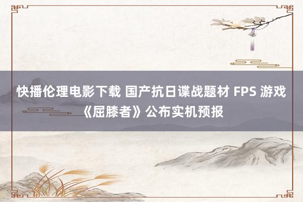 快播伦理电影下载 国产抗日谍战题材 FPS 游戏《屈膝者》公布实机预报