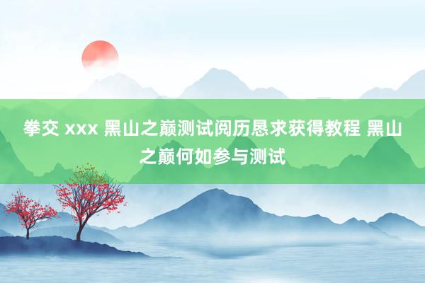 拳交 xxx 黑山之巅测试阅历恳求获得教程 黑山之巅何如参与测试