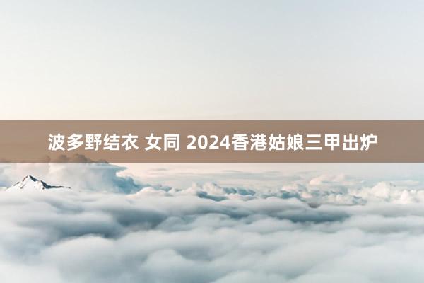 波多野结衣 女同 2024香港姑娘三甲出炉