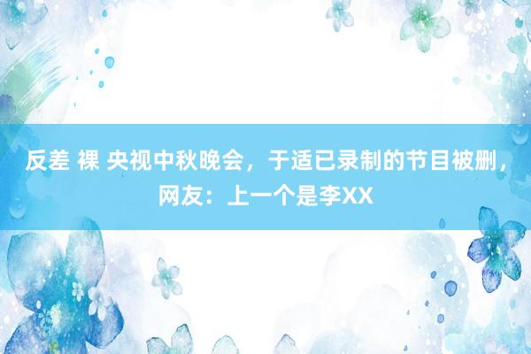 反差 裸 央视中秋晚会，于适已录制的节目被删，网友：上一个是李XX