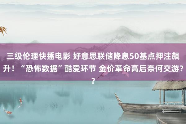 三级伦理快播电影 好意思联储降息50基点押注飙升！“恐怖数据”酷爱环节 金价革命高后奈何交游？