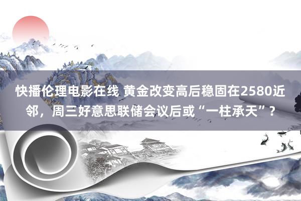 快播伦理电影在线 黄金改变高后稳固在2580近邻，周三好意思联储会议后或“一柱承天”？