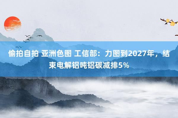 偷拍自拍 亚洲色图 工信部：力图到2027年，结束电解铝吨铝碳减排5%