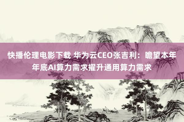 快播伦理电影下载 华为云CEO张吉利：瞻望本年年底AI算力需求擢升通用算力需求