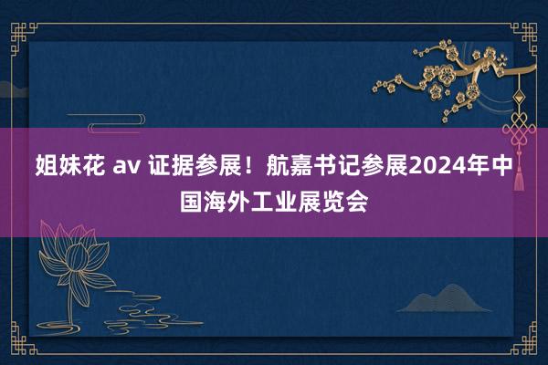 姐妹花 av 证据参展！航嘉书记参展2024年中国海外工业展览会