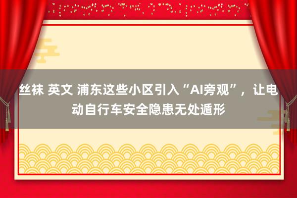 丝袜 英文 浦东这些小区引入“AI旁观”，让电动自行车安全隐患无处遁形