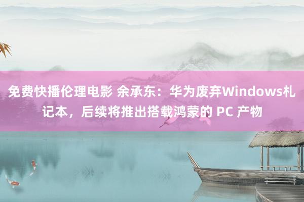 免费快播伦理电影 余承东：华为废弃Windows札记本，后续将推出搭载鸿蒙的 PC 产物