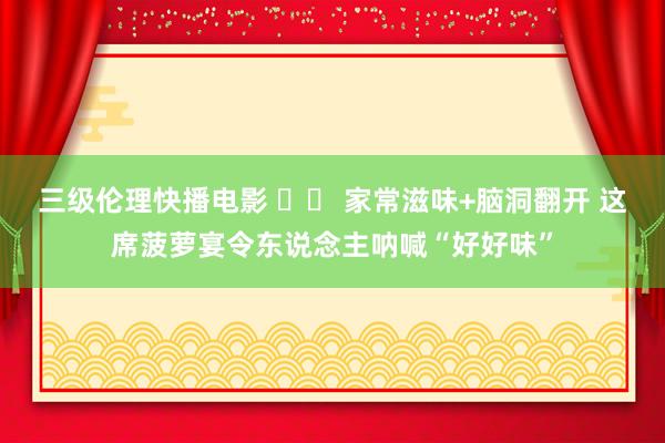 三级伦理快播电影 		 家常滋味+脑洞翻开 这席菠萝宴令东说念主呐喊“好好味”