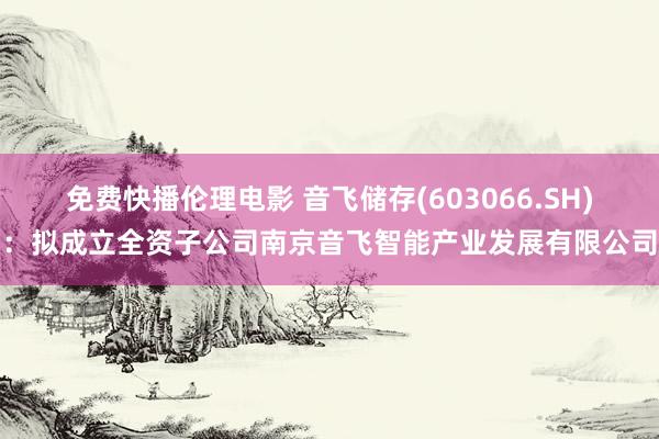 免费快播伦理电影 音飞储存(603066.SH)：拟成立全资子公司南京音飞智能产业发展有限公司