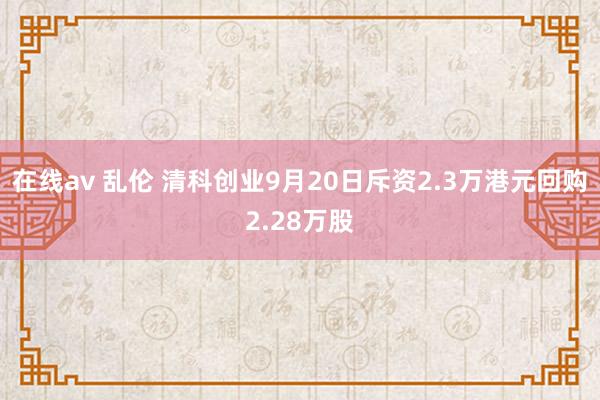 在线av 乱伦 清科创业9月20日斥资2.3万港元回购2.28万股