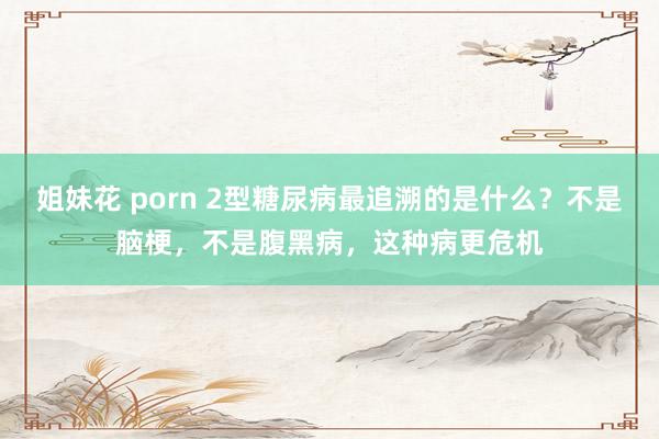 姐妹花 porn 2型糖尿病最追溯的是什么？不是脑梗，不是腹黑病，这种病更危机