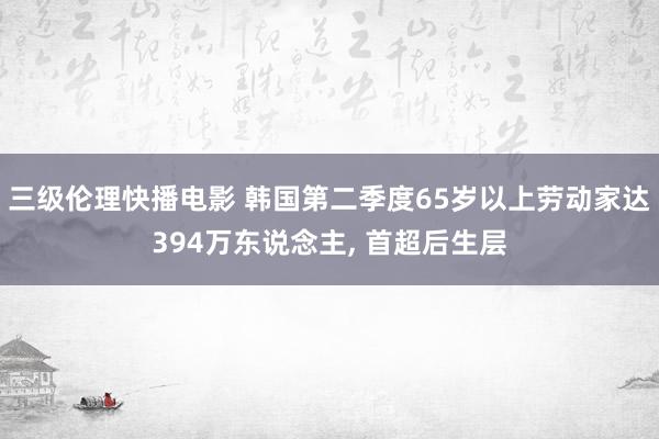 三级伦理快播电影 韩国第二季度65岁以上劳动家达394万东说念主， 首超后生层