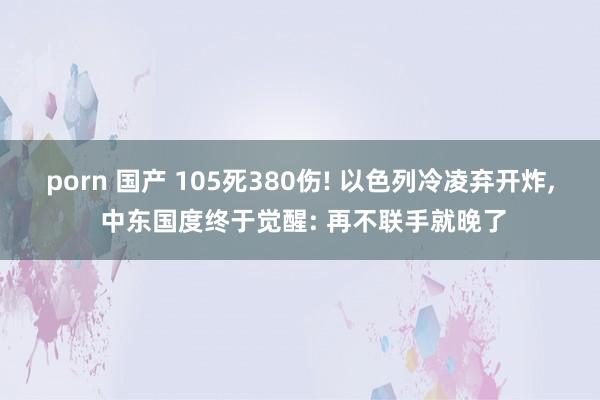 porn 国产 105死380伤! 以色列冷凌弃开炸, 中东国度终于觉醒: 再不联手就晚了