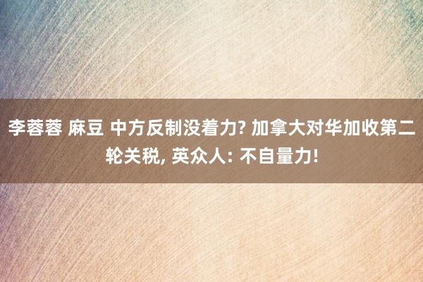 李蓉蓉 麻豆 中方反制没着力? 加拿大对华加收第二轮关税， 英众人: 不自量力!