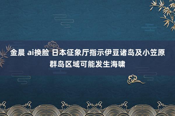 金晨 ai换脸 日本征象厅指示伊豆诸岛及小笠原群岛区域可能发生海啸