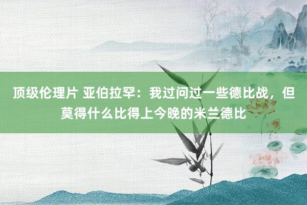 顶级伦理片 亚伯拉罕：我过问过一些德比战，但莫得什么比得上今晚的米兰德比