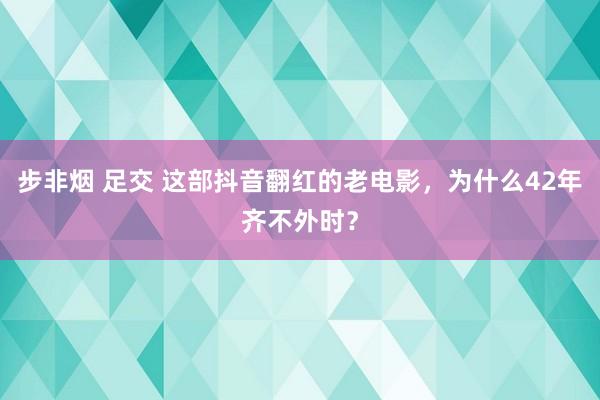 步非烟 足交 这部抖音翻红的老电影，为什么42年齐不外时？