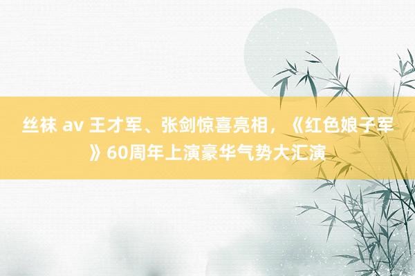 丝袜 av 王才军、张剑惊喜亮相，《红色娘子军》60周年上演豪华气势大汇演