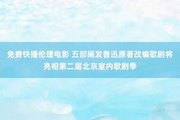 免费快播伦理电影 五部阐发鲁迅原著改编歌剧将亮相第二届北京室内歌剧季