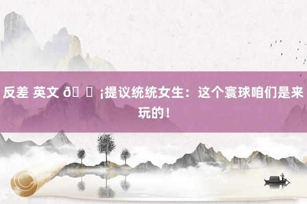 反差 英文 💡提议统统女生：这个寰球咱们是来玩的！